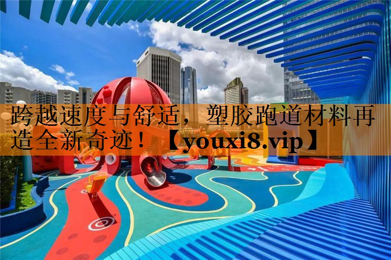 跨越速度与舒适，塑胶跑道材料再造全新奇迹！