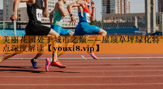 美丽花园处于城市之巅——屋顶草坪绿化特点深度解读