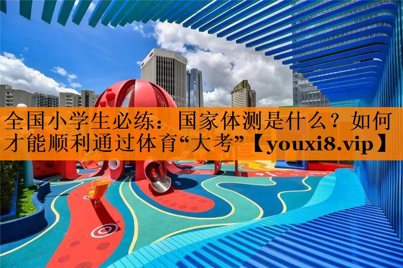 全国小学生必练：国家体测是什么？如何才能顺利通过体育“大考”