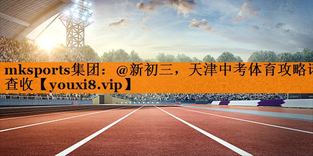 mksports集团：@新初三，天津中考体育攻略请查收