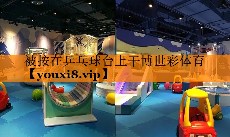 被按在乒乓球台上干博世彩体育