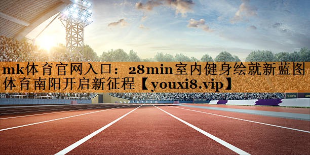mk体育官网入口：28min室内健身绘就新蓝图 体育南阳开启新征程