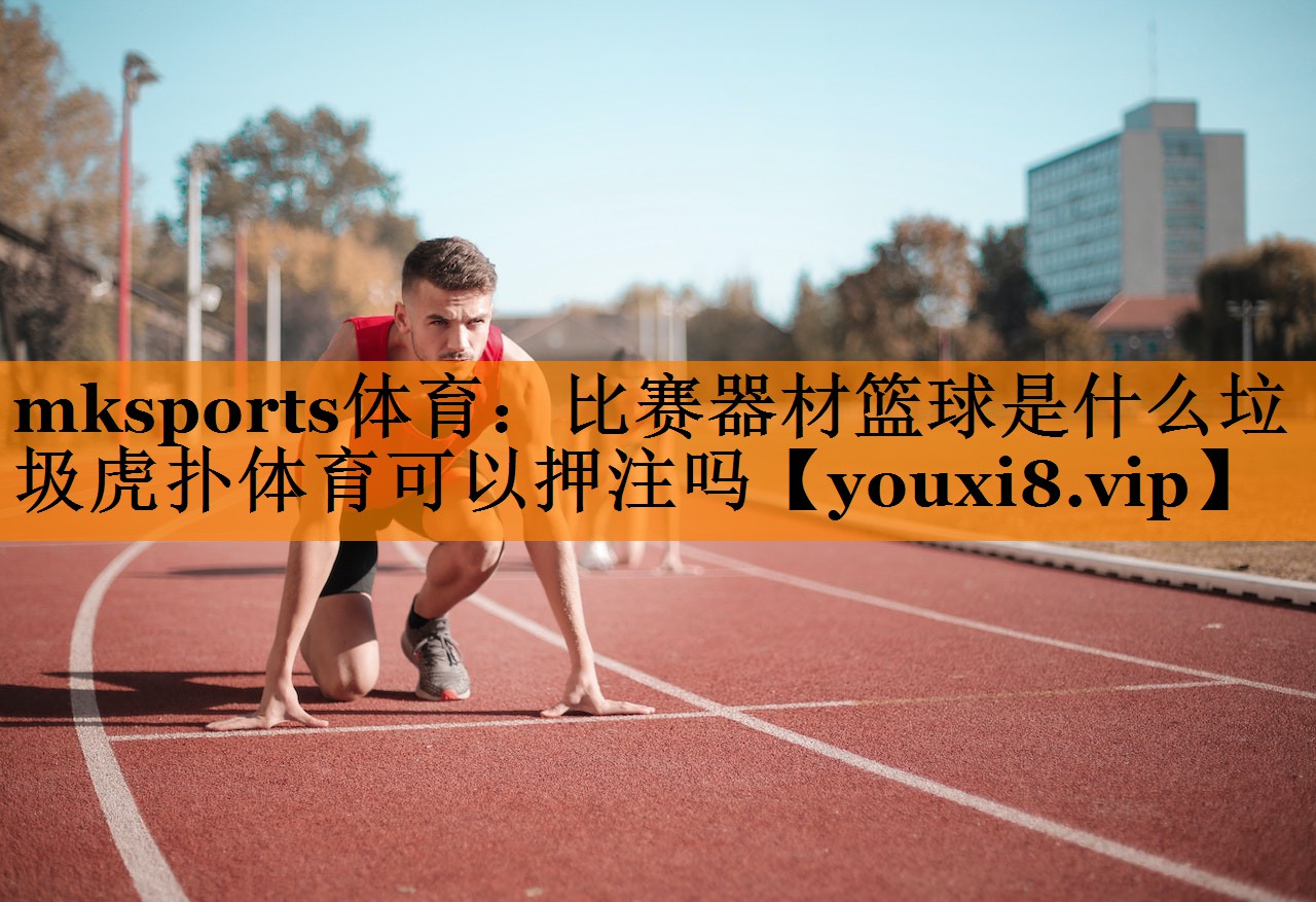 mksports体育：比赛器材篮球是什么垃圾虎扑体育可以押注吗