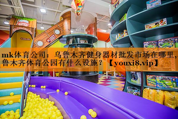 mk体育公司：乌鲁木齐健身器材批发市场在哪里,乌鲁木齐体育公园有什么设施？