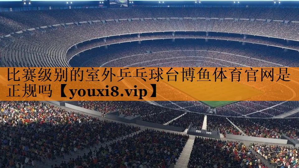 比赛级别的室外乒乓球台博鱼体育官网是正规吗