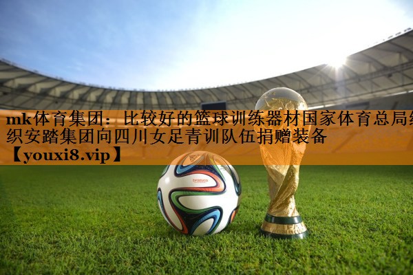 mk体育集团：比较好的篮球训练器材国家体育总局组织安踏集团向四川女足青训队伍捐赠装备