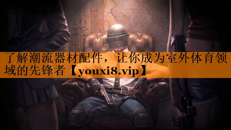了解潮流器材配件，让你成为室外体育领域的先锋者